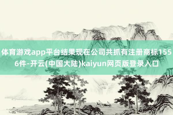 体育游戏app平台结果现在公司共抓有注册商标1556件-开云(中国大陆)kaiyun网页版登录入口