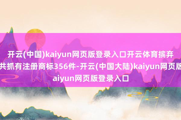 开云(中国)kaiyun网页版登录入口开云体育摈弃当今公司共抓有注册商标356件-开云(中国大陆)kaiyun网页版登录入口