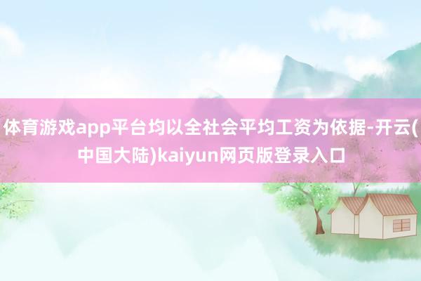 体育游戏app平台均以全社会平均工资为依据-开云(中国大陆)kaiyun网页版登录入口