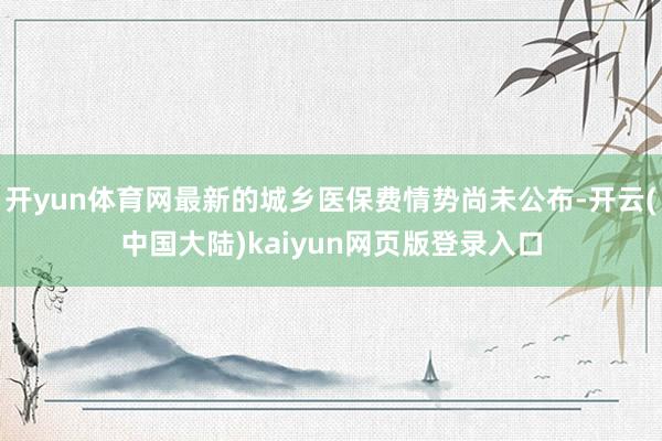 开yun体育网最新的城乡医保费情势尚未公布-开云(中国大陆)kaiyun网页版登录入口