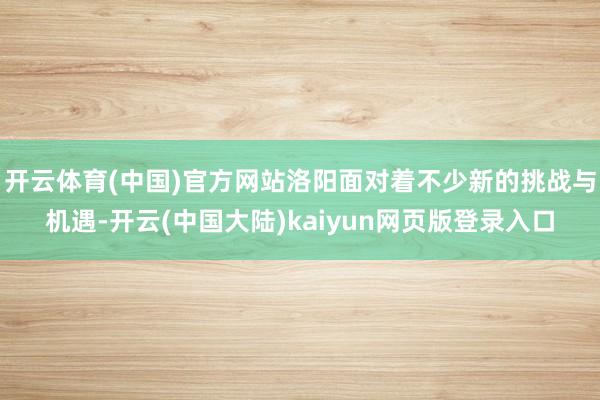 开云体育(中国)官方网站洛阳面对着不少新的挑战与机遇-开云(中国大陆)kaiyun网页版登录入口