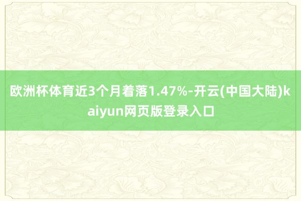 欧洲杯体育近3个月着落1.47%-开云(中国大陆)kaiyun网页版登录入口