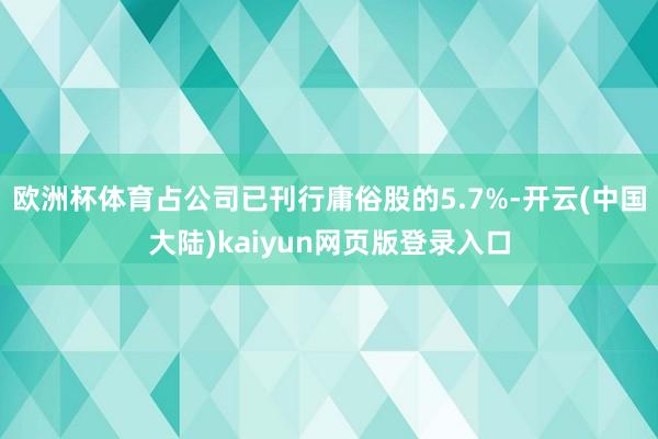 欧洲杯体育占公司已刊行庸俗股的5.7%-开云(中国大陆)kaiyun网页版登录入口