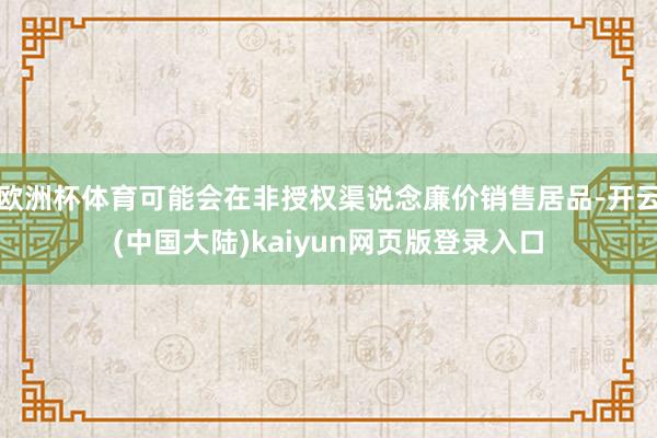 欧洲杯体育可能会在非授权渠说念廉价销售居品-开云(中国大陆)kaiyun网页版登录入口