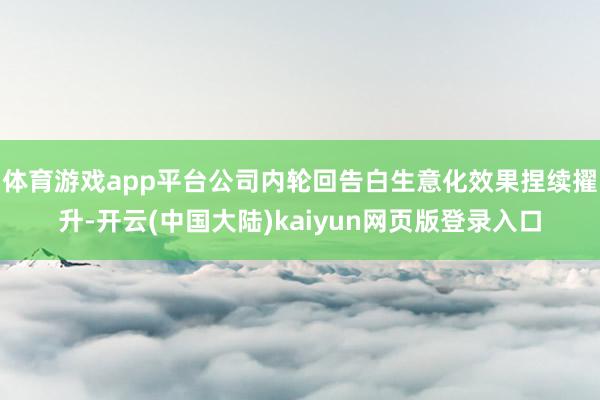 体育游戏app平台公司内轮回告白生意化效果捏续擢升-开云(中国大陆)kaiyun网页版登录入口