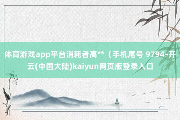 体育游戏app平台消耗者高**（手机尾号 9794-开云(中国大陆)kaiyun网页版登录入口