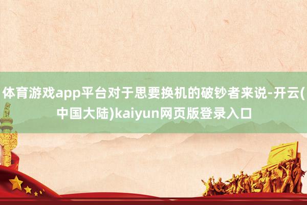 体育游戏app平台对于思要换机的破钞者来说-开云(中国大陆)kaiyun网页版登录入口