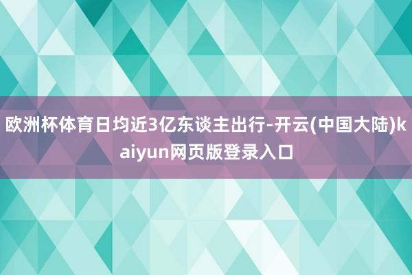 欧洲杯体育日均近3亿东谈主出行-开云(中国大陆)kaiyun网页版登录入口