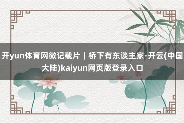 开yun体育网微记载片｜桥下有东谈主家-开云(中国大陆)kaiyun网页版登录入口