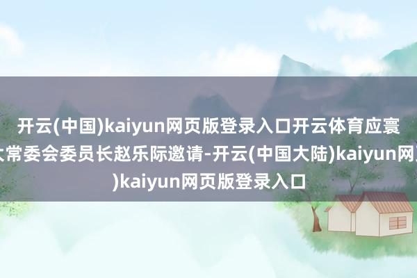 开云(中国)kaiyun网页版登录入口开云体育应寰宇东说念主大常委会委员长赵乐际邀请-开云(中国大陆)kaiyun网页版登录入口