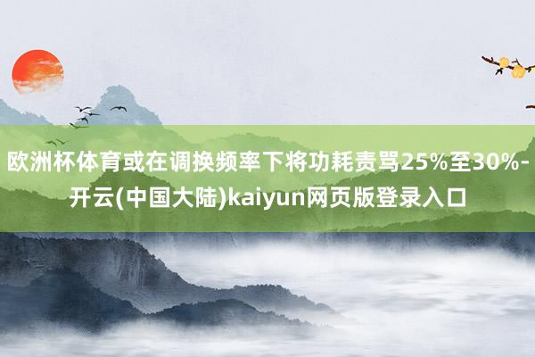 欧洲杯体育或在调换频率下将功耗责骂25%至30%-开云(中国大陆)kaiyun网页版登录入口