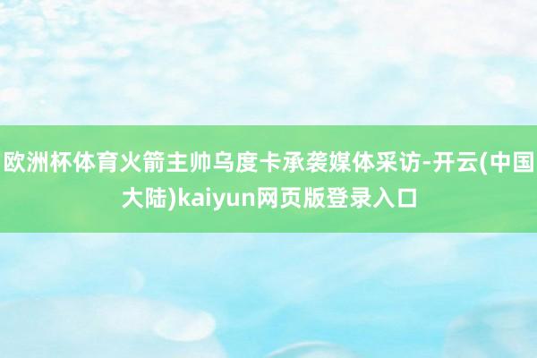 欧洲杯体育火箭主帅乌度卡承袭媒体采访-开云(中国大陆)kaiyun网页版登录入口