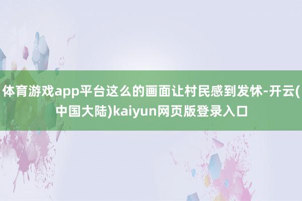 体育游戏app平台这么的画面让村民感到发怵-开云(中国大陆)kaiyun网页版登录入口