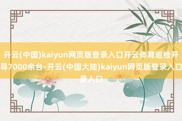 开云(中国)kaiyun网页版登录入口开云体育巡检开导7000余台-开云(中国大陆)kaiyun网页版登录入口