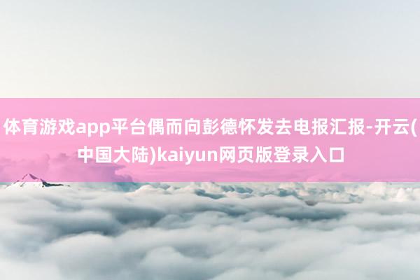 体育游戏app平台偶而向彭德怀发去电报汇报-开云(中国大陆)kaiyun网页版登录入口