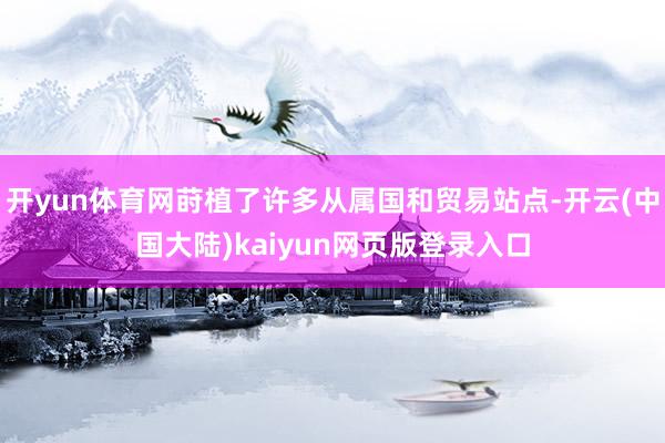 开yun体育网莳植了许多从属国和贸易站点-开云(中国大陆)kaiyun网页版登录入口