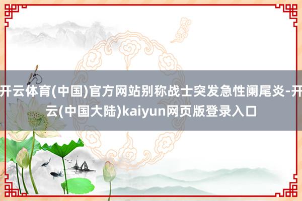 开云体育(中国)官方网站别称战士突发急性阑尾炎-开云(中国大陆)kaiyun网页版登录入口