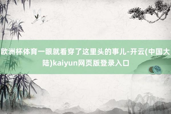 欧洲杯体育一眼就看穿了这里头的事儿-开云(中国大陆)kaiyun网页版登录入口