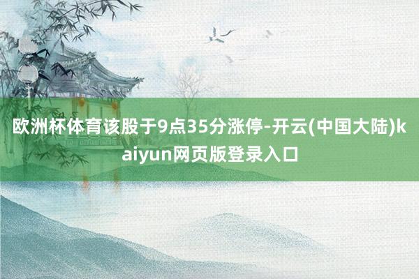 欧洲杯体育该股于9点35分涨停-开云(中国大陆)kaiyun网页版登录入口