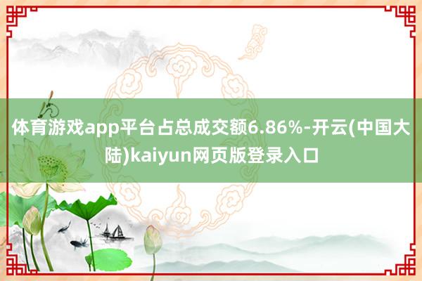 体育游戏app平台占总成交额6.86%-开云(中国大陆)kaiyun网页版登录入口