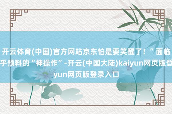 开云体育(中国)官方网站京东怕是要笑醒了！”面临如斯出乎预料的“神操作”-开云(中国大陆)kaiyun网页版登录入口