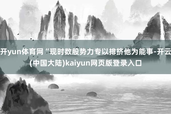 开yun体育网“现时数股势力专以排挤他为能事-开云(中国大陆)kaiyun网页版登录入口