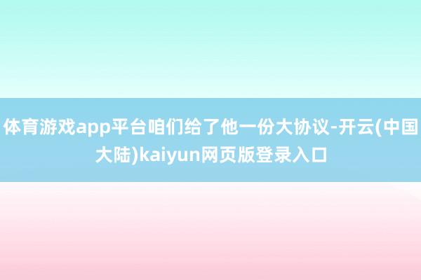 体育游戏app平台咱们给了他一份大协议-开云(中国大陆)kaiyun网页版登录入口