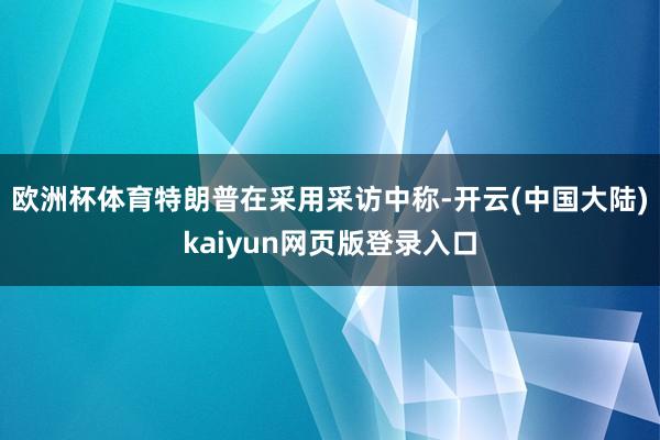 欧洲杯体育特朗普在采用采访中称-开云(中国大陆)kaiyun网页版登录入口