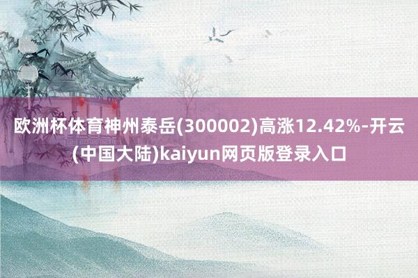 欧洲杯体育神州泰岳(300002)高涨12.42%-开云(中国大陆)kaiyun网页版登录入口