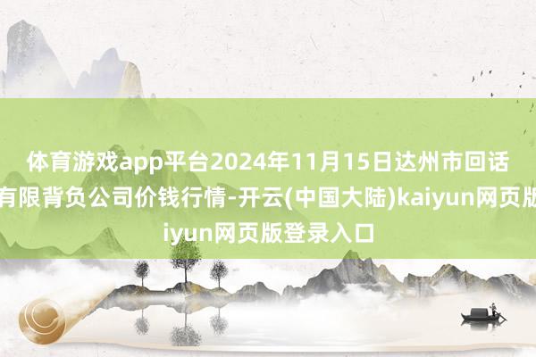 体育游戏app平台2024年11月15日达州市回话阛阓惩办有限背负公司价钱行情-开云(中国大陆)kaiyun网页版登录入口