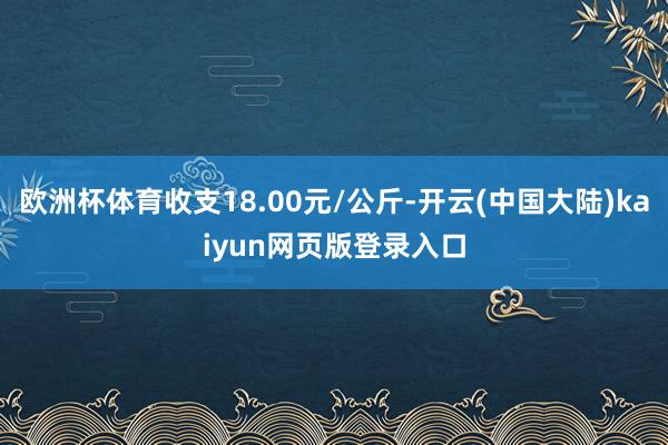 欧洲杯体育收支18.00元/公斤-开云(中国大陆)kaiyun网页版登录入口