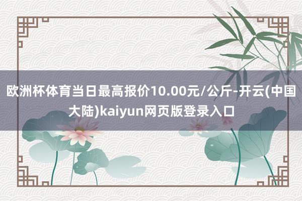 欧洲杯体育当日最高报价10.00元/公斤-开云(中国大陆)kaiyun网页版登录入口