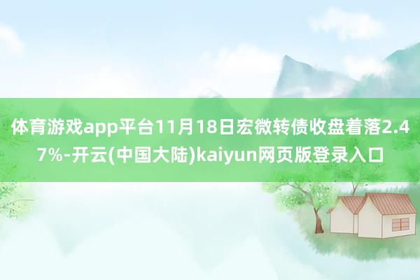 体育游戏app平台11月18日宏微转债收盘着落2.47%-开云(中国大陆)kaiyun网页版登录入口