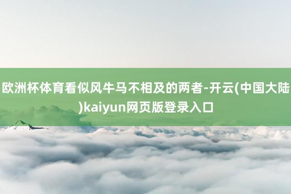 欧洲杯体育看似风牛马不相及的两者-开云(中国大陆)kaiyun网页版登录入口