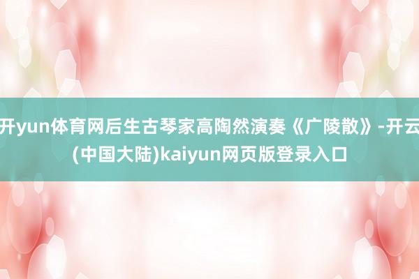 开yun体育网后生古琴家高陶然演奏《广陵散》-开云(中国大陆)kaiyun网页版登录入口