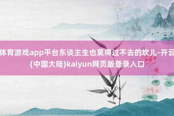 体育游戏app平台东谈主生也莫得过不去的坎儿-开云(中国大陆)kaiyun网页版登录入口