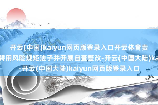 开云(中国)kaiyun网页版登录入口开云体育责令关联企业立即照章聘用风险规矩法子并开展自查整改-开云(中国大陆)kaiyun网页版登录入口