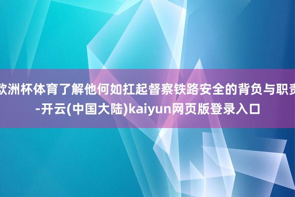 欧洲杯体育了解他何如扛起督察铁路安全的背负与职责-开云(中国大陆)kaiyun网页版登录入口