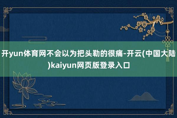 开yun体育网不会以为把头勒的很痛-开云(中国大陆)kaiyun网页版登录入口