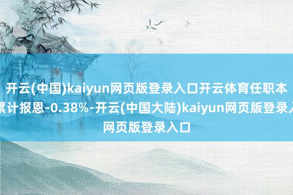 开云(中国)kaiyun网页版登录入口开云体育任职本事累计报恩-0.38%-开云(中国大陆)kaiyun网页版登录入口