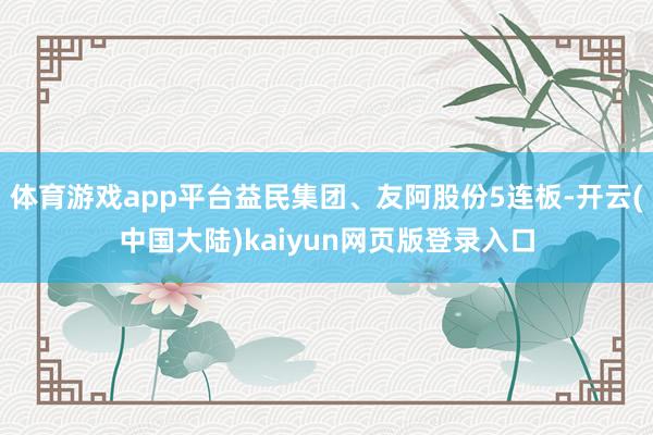 体育游戏app平台益民集团、友阿股份5连板-开云(中国大陆)kaiyun网页版登录入口