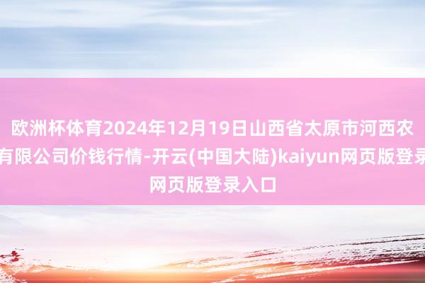 欧洲杯体育2024年12月19日山西省太原市河西农家具有限公司价钱行情-开云(中国大陆)kaiyun