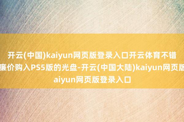 开云(中国)kaiyun网页版登录入口开云体育不错有计划以廉价购入PS5版的光盘-开云(中国大陆)k