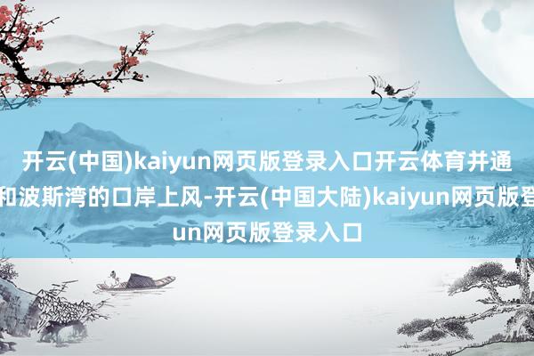 开云(中国)kaiyun网页版登录入口开云体育并通过红海和波斯湾的口岸上风-开云(中国大陆)kaiy